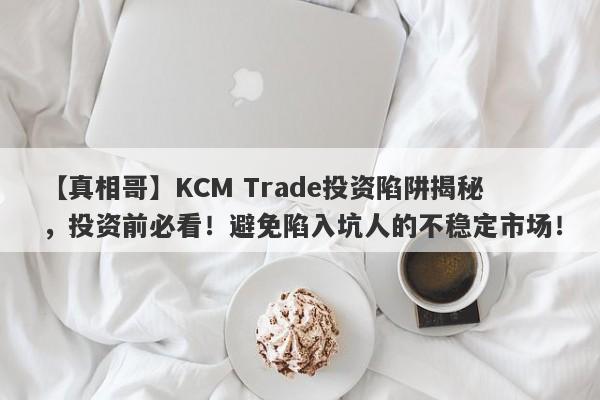 【真相哥】KCM Trade投资陷阱揭秘，投资前必看！避免陷入坑人的不稳定市场！-第1张图片-要懂汇