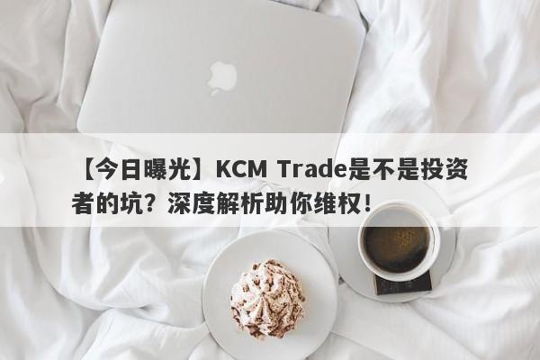 【今日曝光】KCM Trade是不是投资者的坑？深度解析助你维权！-第1张图片-要懂汇