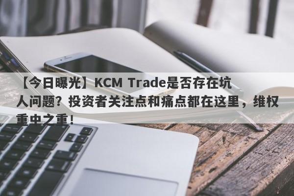 【今日曝光】KCM Trade是否存在坑人问题？投资者关注点和痛点都在这里，维权重中之重！-第1张图片-要懂汇