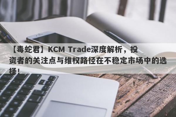 【毒蛇君】KCM Trade深度解析，投资者的关注点与维权路径在不稳定市场中的选择！-第1张图片-要懂汇