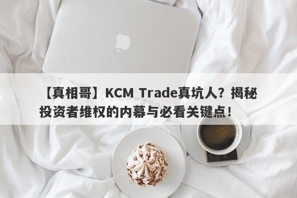 【真相哥】KCM Trade真坑人？揭秘投资者维权的内幕与必看关键点！-第1张图片-要懂汇