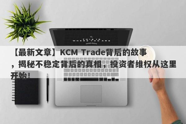 【最新文章】KCM Trade背后的故事，揭秘不稳定背后的真相，投资者维权从这里开始！-第1张图片-要懂汇