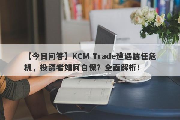 【今日问答】KCM Trade遭遇信任危机，投资者如何自保？全面解析！-第1张图片-要懂汇