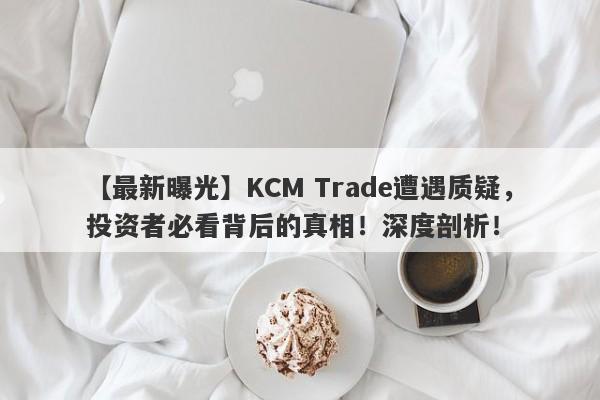 【最新曝光】KCM Trade遭遇质疑，投资者必看背后的真相！深度剖析！-第1张图片-要懂汇