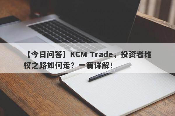 【今日问答】KCM Trade，投资者维权之路如何走？一篇详解！-第1张图片-要懂汇