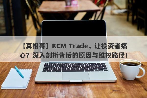 【真相哥】KCM Trade，让投资者痛心？深入剖析背后的原因与维权路径！-第1张图片-要懂汇