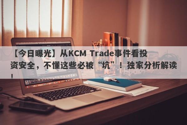 【今日曝光】从KCM Trade事件看投资安全，不懂这些必被“坑”！独家分析解读！-第1张图片-要懂汇