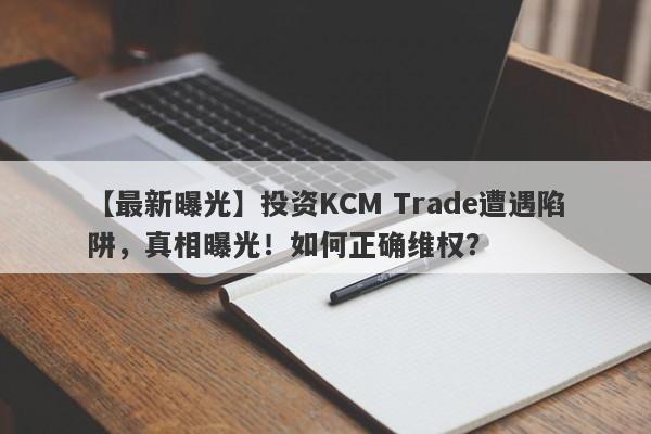 【最新曝光】投资KCM Trade遭遇陷阱，真相曝光！如何正确维权？-第1张图片-要懂汇