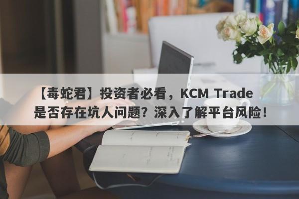 【毒蛇君】投资者必看，KCM Trade是否存在坑人问题？深入了解平台风险！-第1张图片-要懂汇