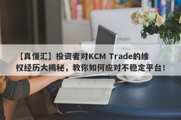 【真懂汇】投资者对KCM Trade的维权经历大揭秘，教你如何应对不稳定平台！-第1张图片-要懂汇