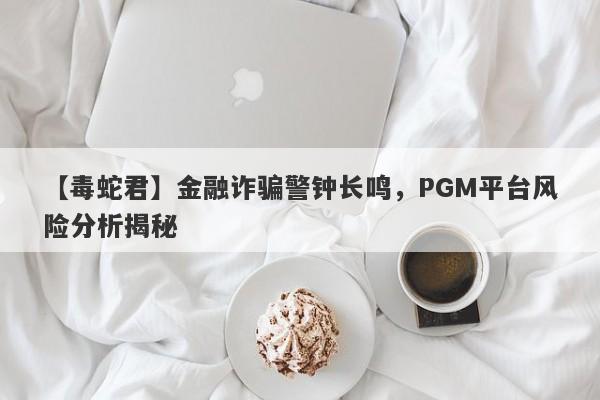 【毒蛇君】金融诈骗警钟长鸣，PGM平台风险分析揭秘-第1张图片-要懂汇