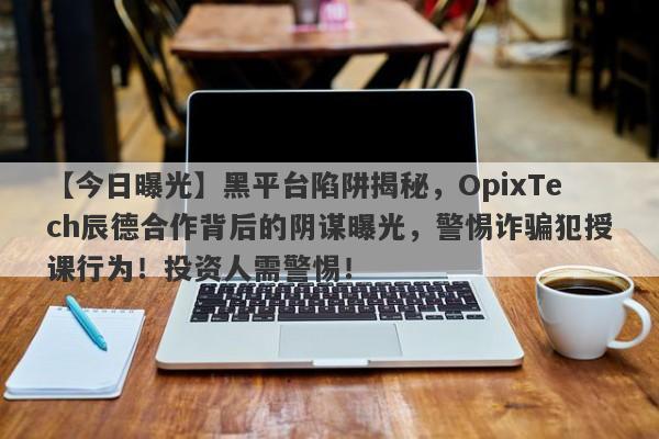 【今日曝光】黑平台陷阱揭秘，OpixTech辰德合作背后的阴谋曝光，警惕诈骗犯授课行为！投资人需警惕！-第1张图片-要懂汇