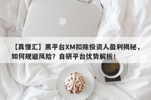 【真懂汇】黑平台XM扣除投资人盈利揭秘，如何规避风险？自研平台优势解析！-第1张图片-要懂汇