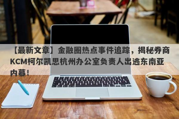 【最新文章】金融圈热点事件追踪，揭秘券商KCM柯尔凯思杭州办公室负责人出逃东南亚内幕！-第1张图片-要懂汇