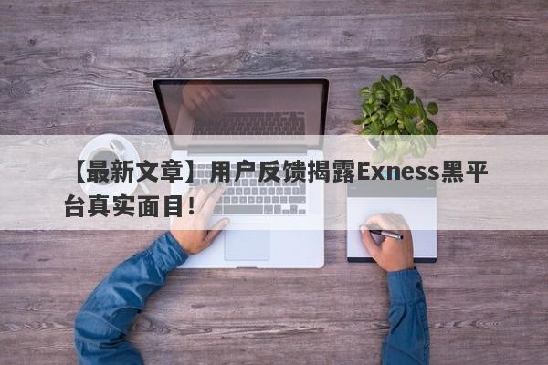 【最新文章】用户反馈揭露Exness黑平台真实面目！-第1张图片-要懂汇