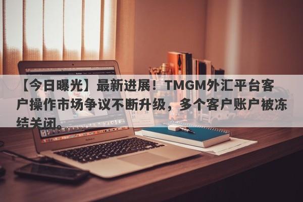 【今日曝光】最新进展！TMGM外汇平台客户操作市场争议不断升级，多个客户账户被冻结关闭。-第1张图片-要懂汇