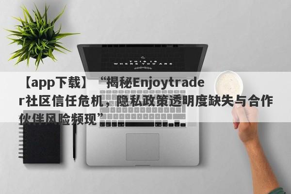 【app下载】“揭秘Enjoytrader社区信任危机，隐私政策透明度缺失与合作伙伴风险频现”-第1张图片-要懂汇