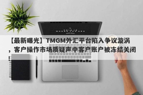 【最新曝光】TMGM外汇平台陷入争议漩涡，客户操作市场质疑声中客户账户被冻结关闭！-第1张图片-要懂汇