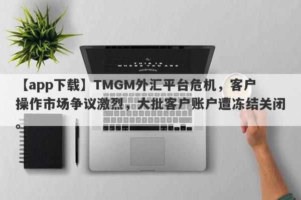 【app下载】TMGM外汇平台危机，客户操作市场争议激烈，大批客户账户遭冻结关闭。-第1张图片-要懂汇