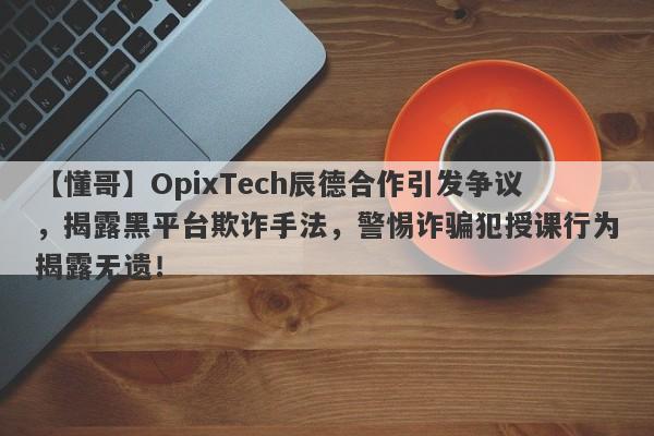 【懂哥】OpixTech辰德合作引发争议，揭露黑平台欺诈手法，警惕诈骗犯授课行为揭露无遗！-第1张图片-要懂汇