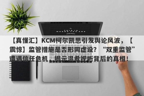 【真懂汇】KCM柯尔凯思引发舆论风波，【震惊】监管措施是否形同虚设？“双重监管”遭遇信任危机，揭示混肴视听背后的真相！-第1张图片-要懂汇