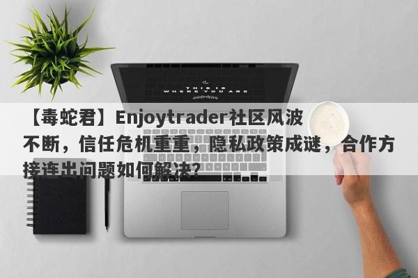 【毒蛇君】Enjoytrader社区风波不断，信任危机重重，隐私政策成谜，合作方接连出问题如何解决？-第1张图片-要懂汇