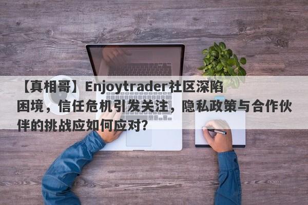 【真相哥】Enjoytrader社区深陷困境，信任危机引发关注，隐私政策与合作伙伴的挑战应如何应对？-第1张图片-要懂汇