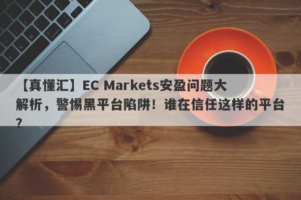 【真懂汇】EC Markets安盈问题大解析，警惕黑平台陷阱！谁在信任这样的平台？-第1张图片-要懂汇