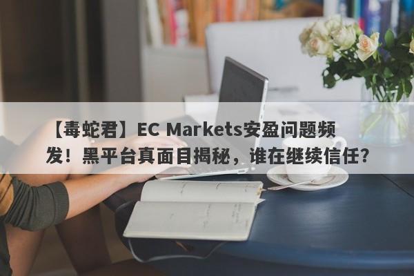 【毒蛇君】EC Markets安盈问题频发！黑平台真面目揭秘，谁在继续信任？-第1张图片-要懂汇