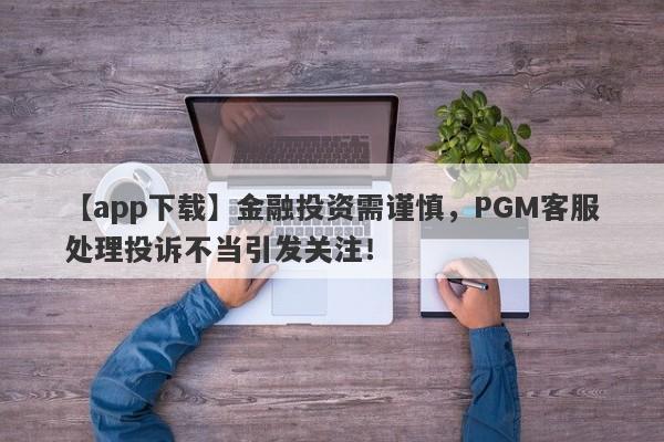 【app下载】金融投资需谨慎，PGM客服处理投诉不当引发关注！-第1张图片-要懂汇