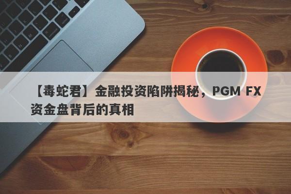 【毒蛇君】金融投资陷阱揭秘，PGM FX资金盘背后的真相-第1张图片-要懂汇