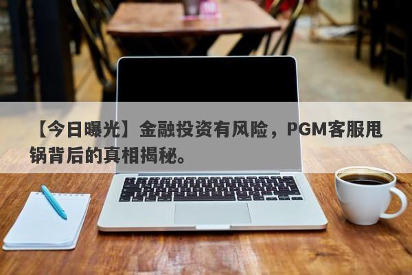 【今日曝光】金融投资有风险，PGM客服甩锅背后的真相揭秘。-第1张图片-要懂汇