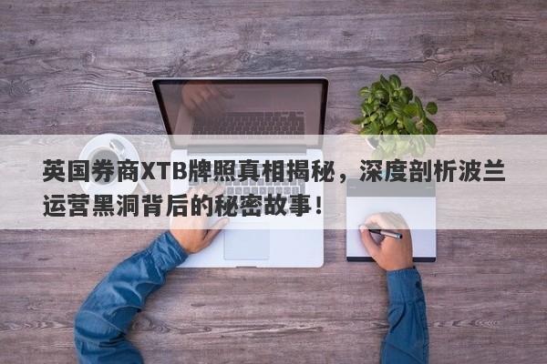 英国券商XTB牌照真相揭秘，深度剖析波兰运营黑洞背后的秘密故事！-第1张图片-要懂汇