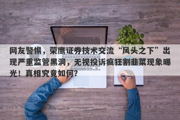 网友警惕，荣鹰证券技术交流“风头之下”出现严重监管黑洞，无视投诉疯狂割韭菜现象曝光！真相究竟如何？-第1张图片-要懂汇