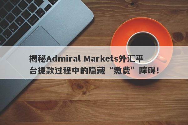 揭秘Admiral Markets外汇平台提款过程中的隐藏“缴费”障碍！-第1张图片-要懂汇