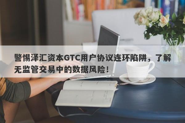 警惕泽汇资本GTC用户协议连环陷阱，了解无监管交易中的数据风险！-第1张图片-要懂汇