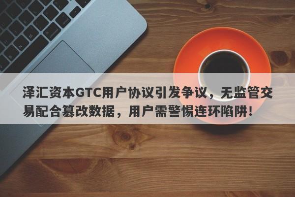 泽汇资本GTC用户协议引发争议，无监管交易配合篡改数据，用户需警惕连环陷阱！-第1张图片-要懂汇