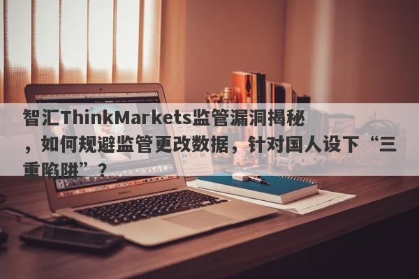 智汇ThinkMarkets监管漏洞揭秘，如何规避监管更改数据，针对国人设下“三重陷阱”？-第1张图片-要懂汇