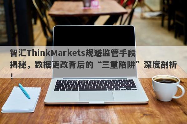 智汇ThinkMarkets规避监管手段揭秘，数据更改背后的“三重陷阱”深度剖析！-第1张图片-要懂汇