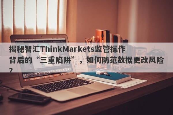 揭秘智汇ThinkMarkets监管操作背后的“三重陷阱”，如何防范数据更改风险？-第1张图片-要懂汇