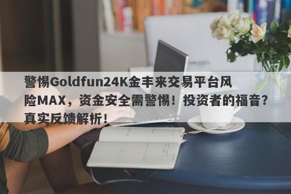 警惕Goldfun24K金丰来交易平台风险MAX，资金安全需警惕！投资者的福音？真实反馈解析！-第1张图片-要懂汇