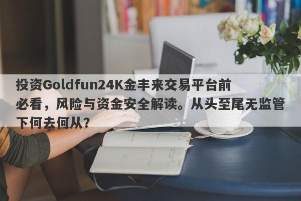 投资Goldfun24K金丰来交易平台前必看，风险与资金安全解读。从头至尾无监管下何去何从？-第1张图片-要懂汇