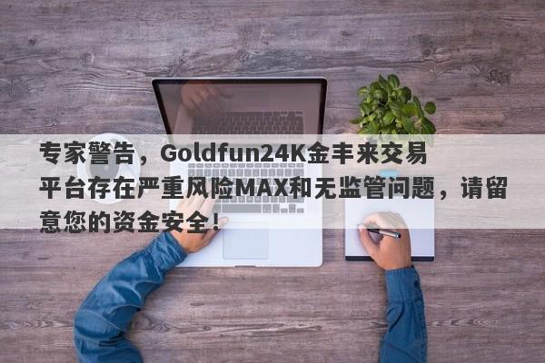 专家警告，Goldfun24K金丰来交易平台存在严重风险MAX和无监管问题，请留意您的资金安全！-第1张图片-要懂汇