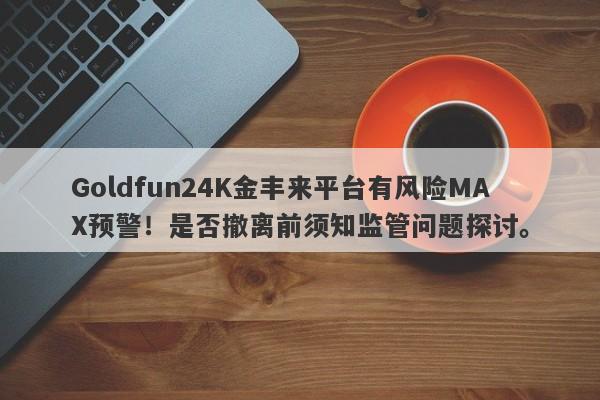 Goldfun24K金丰来平台有风险MAX预警！是否撤离前须知监管问题探讨。-第1张图片-要懂汇