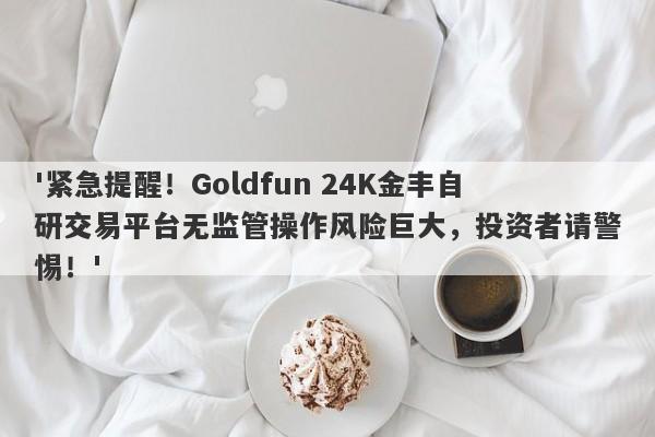 '紧急提醒！Goldfun 24K金丰自研交易平台无监管操作风险巨大，投资者请警惕！'-第1张图片-要懂汇