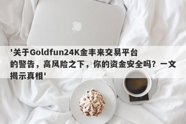 '关于Goldfun24K金丰来交易平台的警告，高风险之下，你的资金安全吗？一文揭示真相'-第1张图片-要懂汇