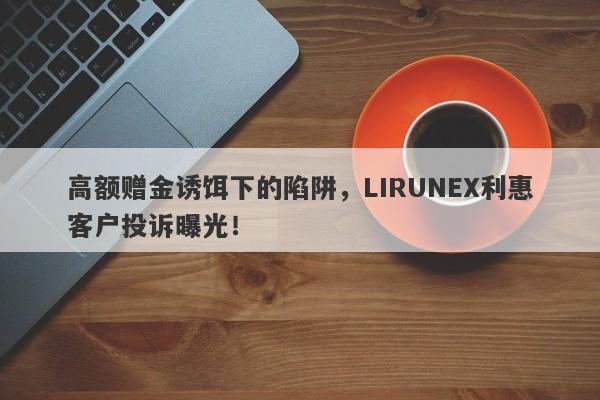 高额赠金诱饵下的陷阱，LIRUNEX利惠客户投诉曝光！-第1张图片-要懂汇