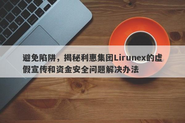 避免陷阱，揭秘利惠集团Lirunex的虚假宣传和资金安全问题解决办法-第1张图片-要懂汇