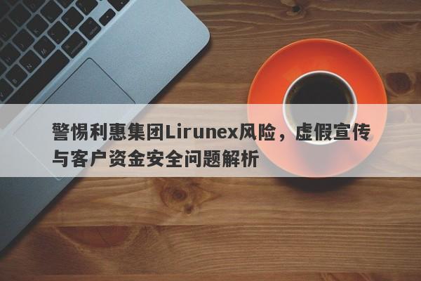 警惕利惠集团Lirunex风险，虚假宣传与客户资金安全问题解析-第1张图片-要懂汇