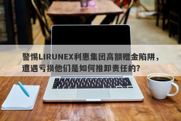 警惕LIRUNEX利惠集团高额赠金陷阱，遭遇亏损他们是如何推卸责任的？-第1张图片-要懂汇